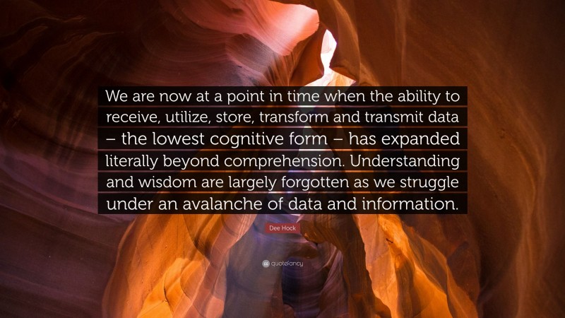 Dee Hock Quote: “We are now at a point in time when the ability to receive, utilize, store, transform and transmit data – the lowest cognitive form – has expanded literally beyond comprehension. Understanding and wisdom are largely forgotten as we struggle under an avalanche of data and information.”