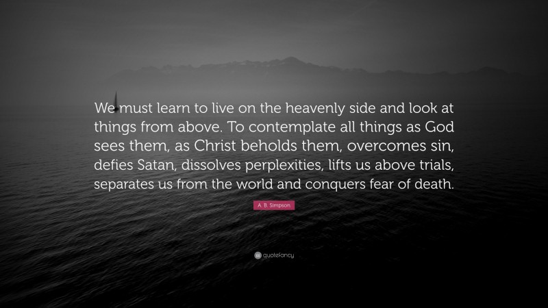 A. B. Simpson Quote: “We must learn to live on the heavenly side and look at things from above. To contemplate all things as God sees them, as Christ beholds them, overcomes sin, defies Satan, dissolves perplexities, lifts us above trials, separates us from the world and conquers fear of death.”