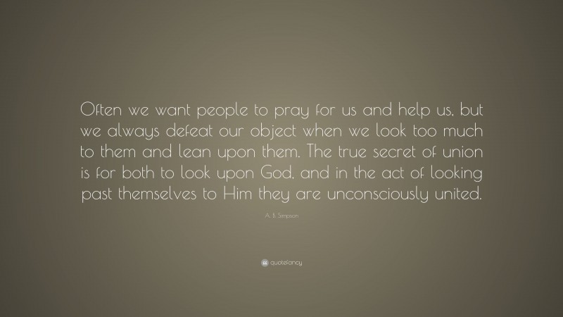 A. B. Simpson Quote: “Often we want people to pray for us and help us, but we always defeat our object when we look too much to them and lean upon them. The true secret of union is for both to look upon God, and in the act of looking past themselves to Him they are unconsciously united.”