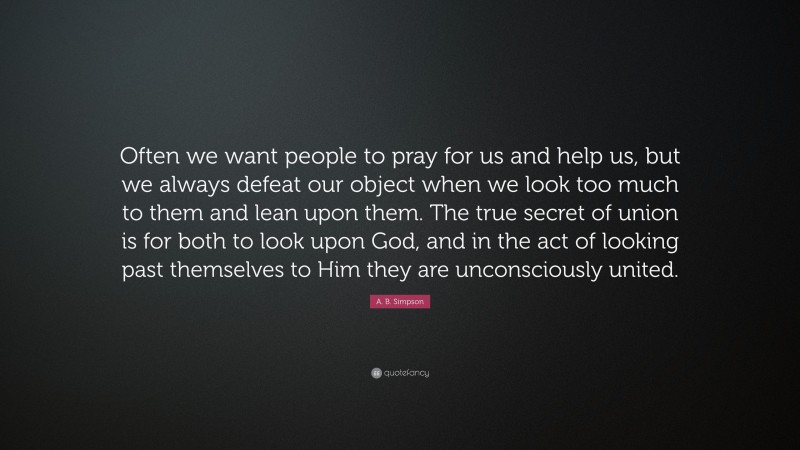 A. B. Simpson Quote: “Often we want people to pray for us and help us, but we always defeat our object when we look too much to them and lean upon them. The true secret of union is for both to look upon God, and in the act of looking past themselves to Him they are unconsciously united.”