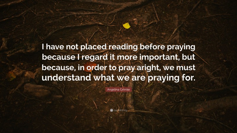Angelina Grimke Quote: “I have not placed reading before praying because I regard it more important, but because, in order to pray aright, we must understand what we are praying for.”