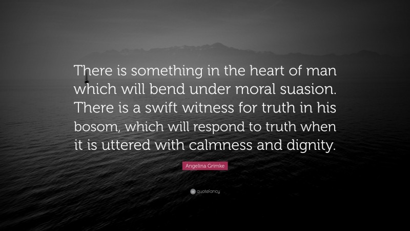 Angelina Grimke Quote: “There is something in the heart of man which will bend under moral suasion. There is a swift witness for truth in his bosom, which will respond to truth when it is uttered with calmness and dignity.”