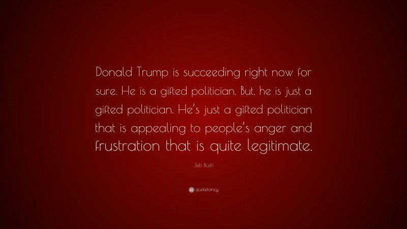 Jeb Bush Quote: “Donald Trump is succeeding right now for sure. He is a gifted politician. But, he is just a gifted politician. He’s just a gifted politician that is appealing to people’s anger and frustration that is quite legitimate.”