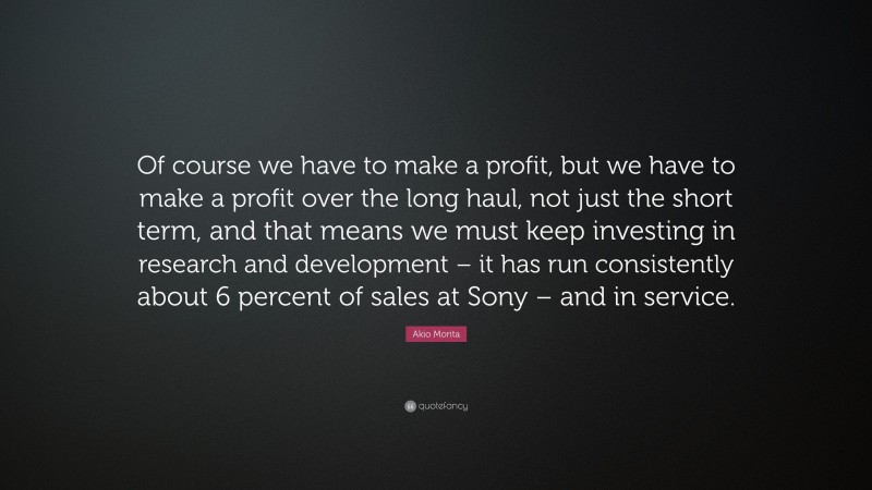 Akio Morita Quote: “Of course we have to make a profit, but we have to make a profit over the long haul, not just the short term, and that means we must keep investing in research and development – it has run consistently about 6 percent of sales at Sony – and in service.”