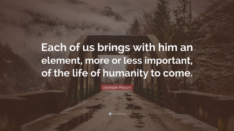 Giuseppe Mazzini Quote: “Each of us brings with him an element, more or less important, of the life of humanity to come.”