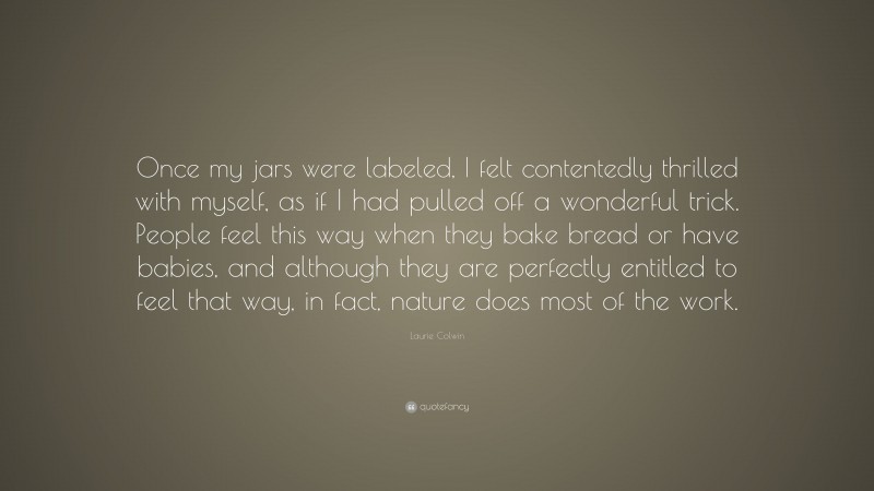 Laurie Colwin Quote: “Once my jars were labeled, I felt contentedly thrilled with myself, as if I had pulled off a wonderful trick. People feel this way when they bake bread or have babies, and although they are perfectly entitled to feel that way, in fact, nature does most of the work.”