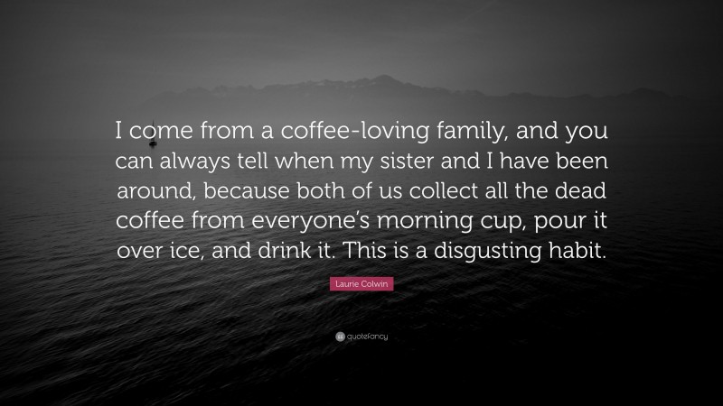 Laurie Colwin Quote: “I come from a coffee-loving family, and you can always tell when my sister and I have been around, because both of us collect all the dead coffee from everyone’s morning cup, pour it over ice, and drink it. This is a disgusting habit.”