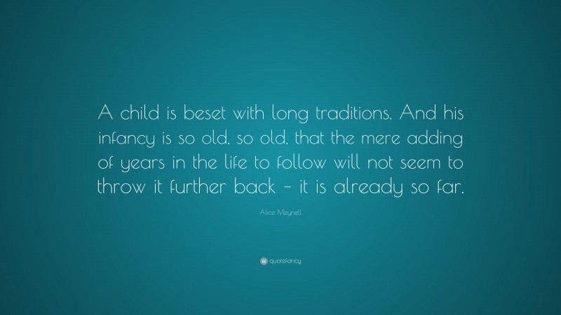 Alice Meynell Quote: “A child is beset with long traditions. And his infancy is so old, so old, that the mere adding of years in the life to follow will not seem to throw it further back – it is already so far.”