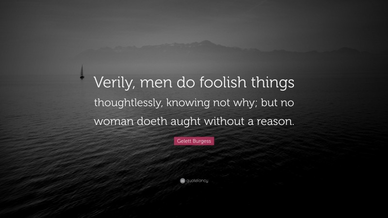 Gelett Burgess Quote: “Verily, men do foolish things thoughtlessly, knowing not why; but no woman doeth aught without a reason.”