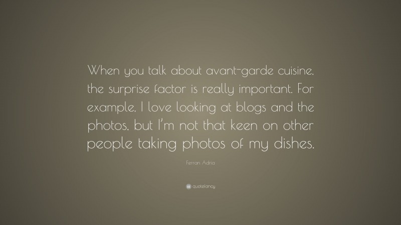 Ferran Adria Quote: “When you talk about avant-garde cuisine, the surprise factor is really important. For example, I love looking at blogs and the photos, but I’m not that keen on other people taking photos of my dishes.”