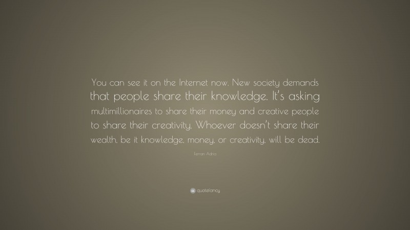 Ferran Adria Quote: “You can see it on the Internet now. New society demands that people share their knowledge. It’s asking multimillionaires to share their money and creative people to share their creativity. Whoever doesn’t share their wealth, be it knowledge, money, or creativity, will be dead.”