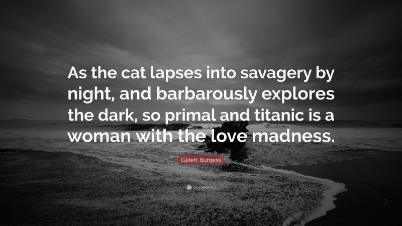Gelett Burgess Quote: “As the cat lapses into savagery by night, and barbarously explores the dark, so primal and titanic is a woman with the love madness.”
