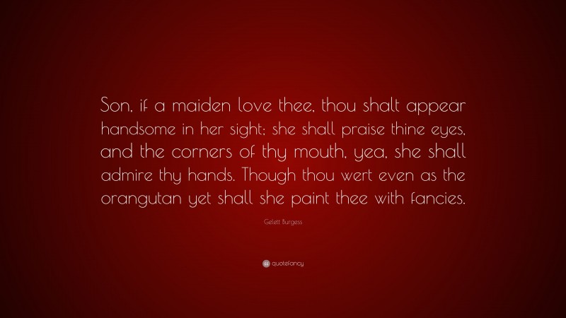 Gelett Burgess Quote: “Son, if a maiden love thee, thou shalt appear handsome in her sight; she shall praise thine eyes, and the corners of thy mouth, yea, she shall admire thy hands. Though thou wert even as the orangutan yet shall she paint thee with fancies.”