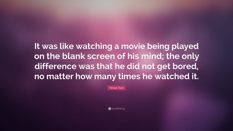 Faraaz Kazi Quote: “It was like watching a movie being played on the blank screen of his mind; the only difference was that he did not get bored, no matter how many times he watched it.”