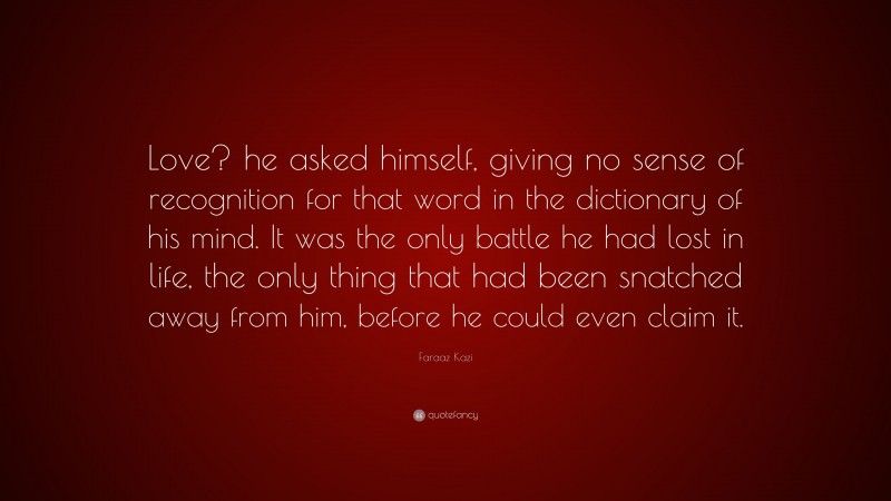 Faraaz Kazi Quote: “Love? he asked himself, giving no sense of recognition for that word in the dictionary of his mind. It was the only battle he had lost in life, the only thing that had been snatched away from him, before he could even claim it.”