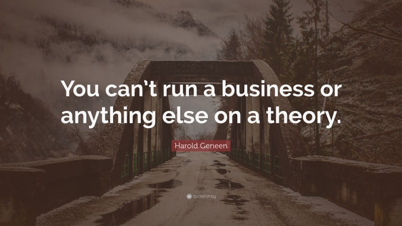 Harold Geneen Quote: “You can’t run a business or anything else on a theory.”