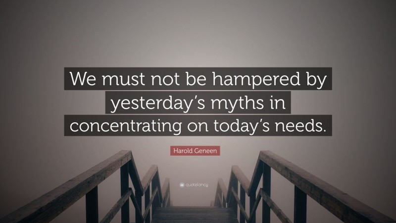 Harold Geneen Quote: “We must not be hampered by yesterday’s myths in concentrating on today’s needs.”