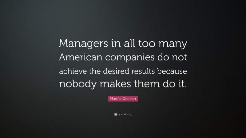 Harold Geneen Quote: “Managers in all too many American companies do not achieve the desired results because nobody makes them do it.”