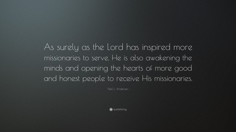 Neil L. Andersen Quote: “As surely as the Lord has inspired more missionaries to serve, He is also awakening the minds and opening the hearts of more good and honest people to receive His missionaries.”