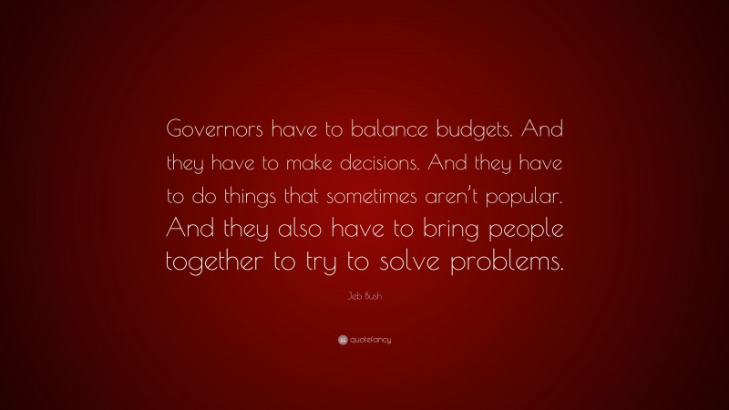 Jeb Bush Quote: “Governors have to balance budgets. And they have to make decisions. And they have to do things that sometimes aren’t popular. And they also have to bring people together to try to solve problems.”