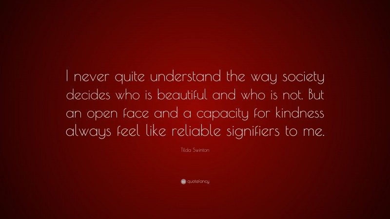 Tilda Swinton Quote: “I never quite understand the way society decides who is beautiful and who is not. But an open face and a capacity for kindness always feel like reliable signifiers to me.”