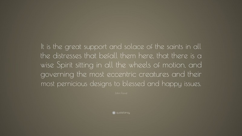 John Flavel Quote: “It is the great support and solace of the saints in all the distresses that befall them here, that there is a wise Spirit sitting in all the wheels of motion, and governing the most eccentric creatures and their most pernicious designs to blessed and happy issues.”