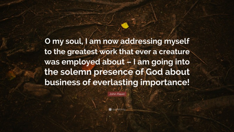 John Flavel Quote: “O my soul, I am now addressing myself to the greatest work that ever a creature was employed about – I am going into the solemn presence of God about business of everlasting importance!”