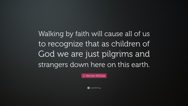 J. Vernon McGee Quote: “Walking by faith will cause all of us to recognize that as children of God we are just pilgrims and strangers down here on this earth.”