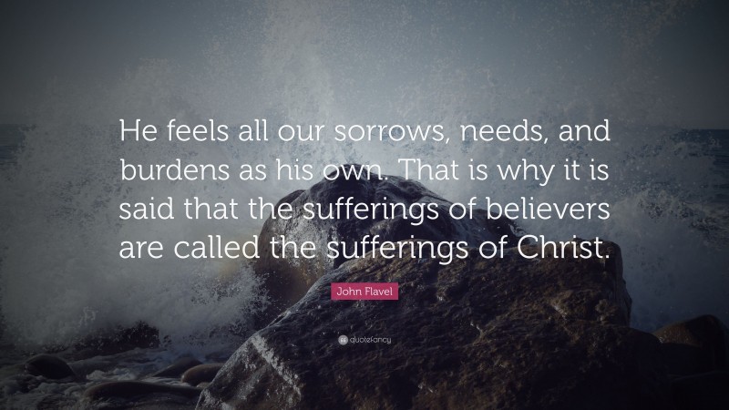 John Flavel Quote: “He feels all our sorrows, needs, and burdens as his own. That is why it is said that the sufferings of believers are called the sufferings of Christ.”