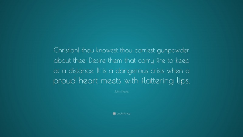 John Flavel Quote: “Christian! thou knowest thou carriest gunpowder about thee. Desire them that carry fire to keep at a distance. It is a dangerous crisis when a proud heart meets with flattering lips.”