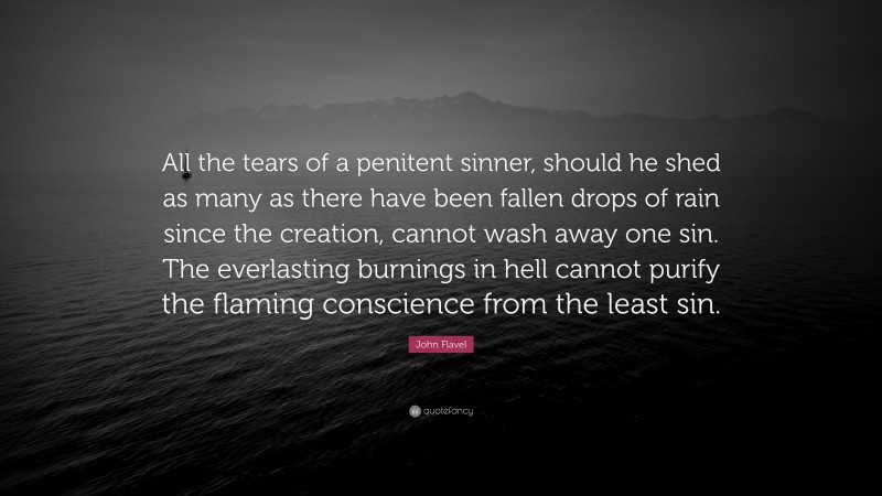 John Flavel Quote: “All the tears of a penitent sinner, should he shed as many as there have been fallen drops of rain since the creation, cannot wash away one sin. The everlasting burnings in hell cannot purify the flaming conscience from the least sin.”