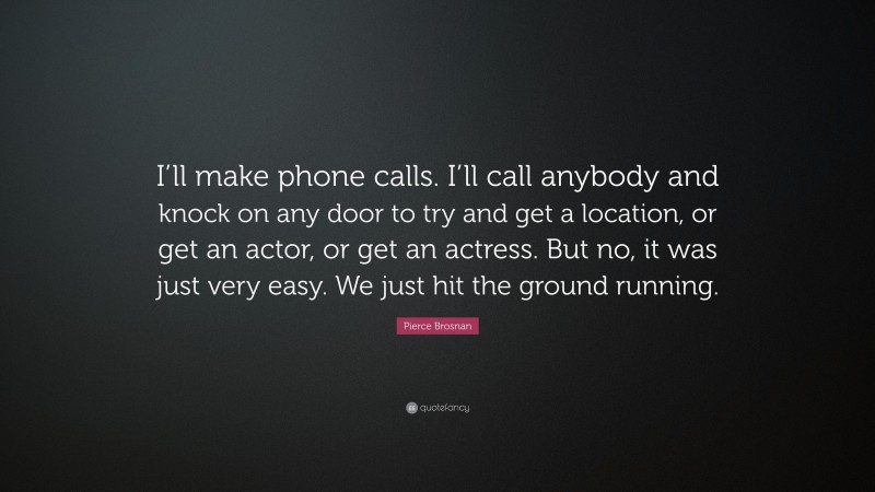Pierce Brosnan Quote: “I’ll make phone calls. I’ll call anybody and knock on any door to try and get a location, or get an actor, or get an actress. But no, it was just very easy. We just hit the ground running.”