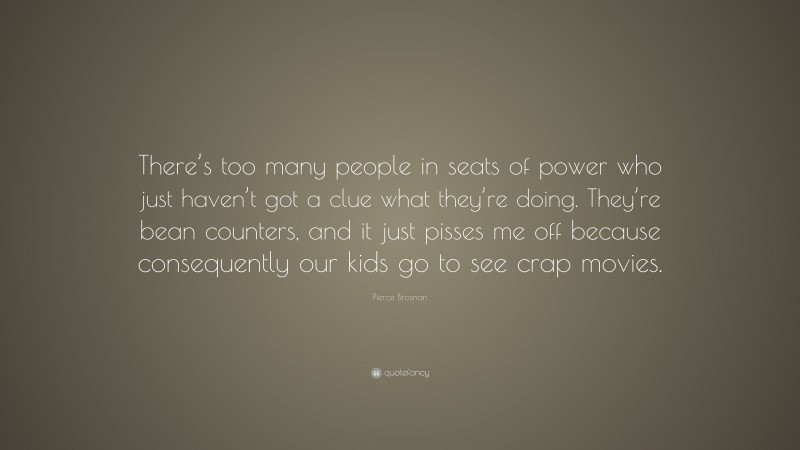 Pierce Brosnan Quote: “There’s too many people in seats of power who just haven’t got a clue what they’re doing. They’re bean counters, and it just pisses me off because consequently our kids go to see crap movies.”