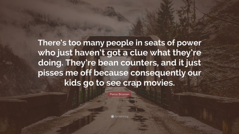 Pierce Brosnan Quote: “There’s too many people in seats of power who just haven’t got a clue what they’re doing. They’re bean counters, and it just pisses me off because consequently our kids go to see crap movies.”
