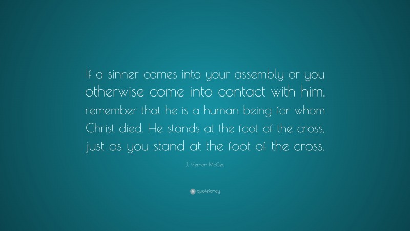 J. Vernon McGee Quote: “If a sinner comes into your assembly or you otherwise come into contact with him, remember that he is a human being for whom Christ died. He stands at the foot of the cross, just as you stand at the foot of the cross.”