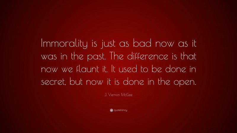 J. Vernon McGee Quote: “Immorality is just as bad now as it was in the past. The difference is that now we flaunt it. It used to be done in secret, but now it is done in the open.”