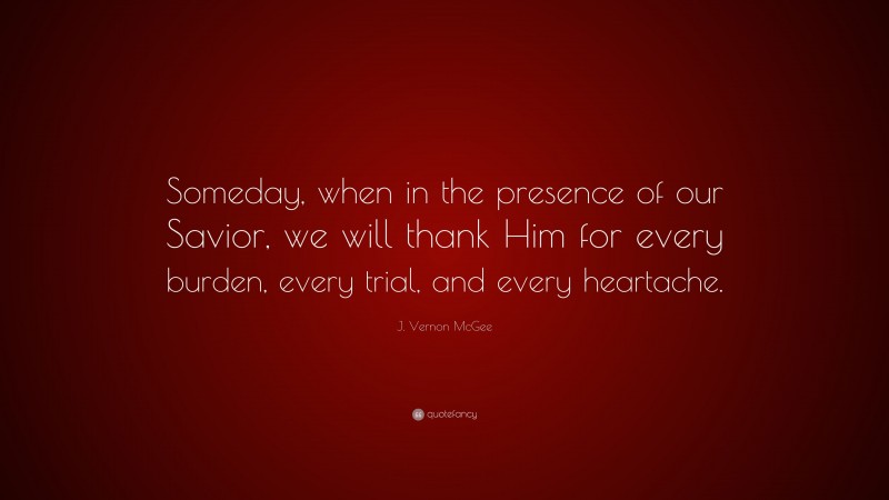 J. Vernon McGee Quote: “Someday, when in the presence of our Savior, we will thank Him for every burden, every trial, and every heartache.”