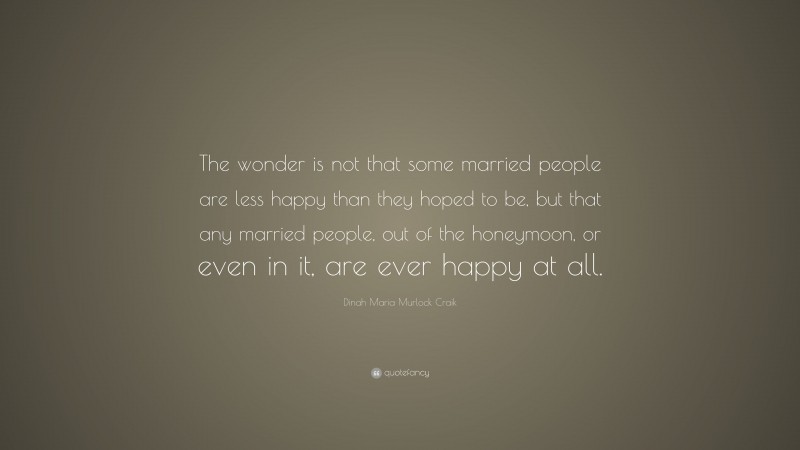 Dinah Maria Murlock Craik Quote: “The wonder is not that some married people are less happy than they hoped to be, but that any married people, out of the honeymoon, or even in it, are ever happy at all.”