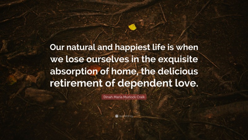 Dinah Maria Murlock Craik Quote: “Our natural and happiest life is when we lose ourselves in the exquisite absorption of home, the delicious retirement of dependent love.”