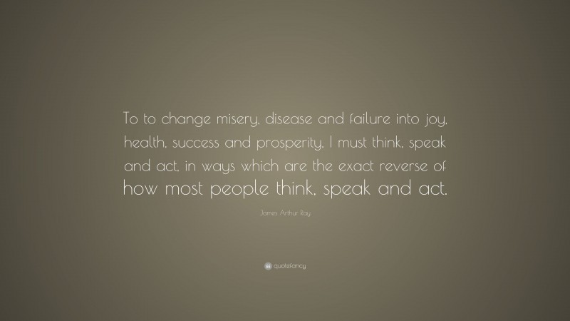 James Arthur Ray Quote: “To to change misery, disease and failure into joy, health, success and prosperity, I must think, speak and act, in ways which are the exact reverse of how most people think, speak and act.”