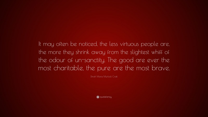 Dinah Maria Murlock Craik Quote: “It may often be noticed, the less virtuous people are, the more they shrink away from the slightest whiff of the odour of un-sanctity. The good are ever the most charitable, the pure are the most brave.”