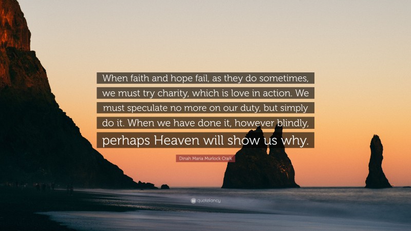 Dinah Maria Murlock Craik Quote: “When faith and hope fail, as they do sometimes, we must try charity, which is love in action. We must speculate no more on our duty, but simply do it. When we have done it, however blindly, perhaps Heaven will show us why.”