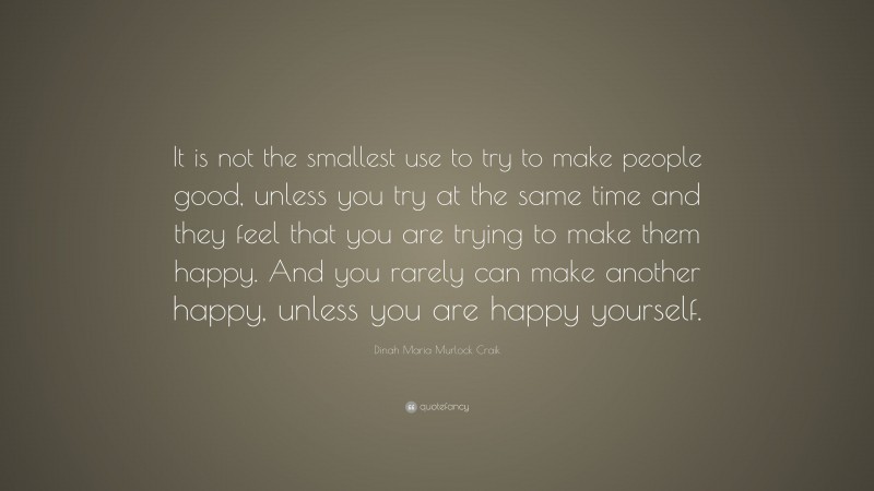 Dinah Maria Murlock Craik Quote: “It is not the smallest use to try to make people good, unless you try at the same time and they feel that you are trying to make them happy. And you rarely can make another happy, unless you are happy yourself.”