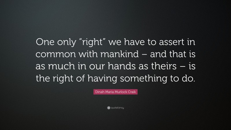 Dinah Maria Murlock Craik Quote: “One only “right” we have to assert in common with mankind – and that is as much in our hands as theirs – is the right of having something to do.”