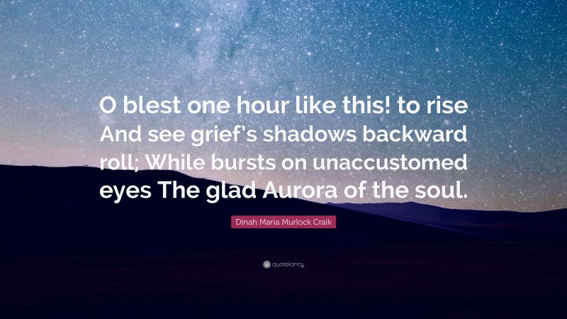 Dinah Maria Murlock Craik Quote: “O blest one hour like this! to rise And see grief’s shadows backward roll; While bursts on unaccustomed eyes The glad Aurora of the soul.”
