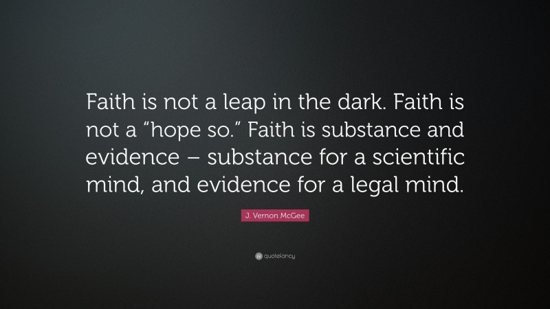 J. Vernon McGee Quote: “Faith is not a leap in the dark. Faith is not a “hope so.” Faith is substance and evidence – substance for a scientific mind, and evidence for a legal mind.”