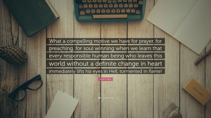 John R. Rice Quote: “What a compelling motive we have for prayer, for preaching, for soul winning when we learn that every responsible human being who leaves this world without a definite change in heart immediately lifts his eyes in Hell, tormented in flame!”
