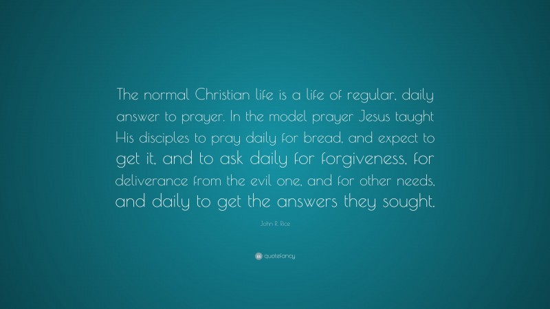John R. Rice Quote: “The normal Christian life is a life of regular, daily answer to prayer. In the model prayer Jesus taught His disciples to pray daily for bread, and expect to get it, and to ask daily for forgiveness, for deliverance from the evil one, and for other needs, and daily to get the answers they sought.”