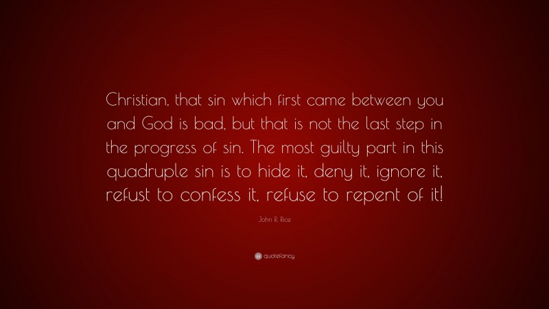 John R. Rice Quote: “Christian, that sin which first came between you and God is bad, but that is not the last step in the progress of sin. The most guilty part in this quadruple sin is to hide it, deny it, ignore it, refust to confess it, refuse to repent of it!”
