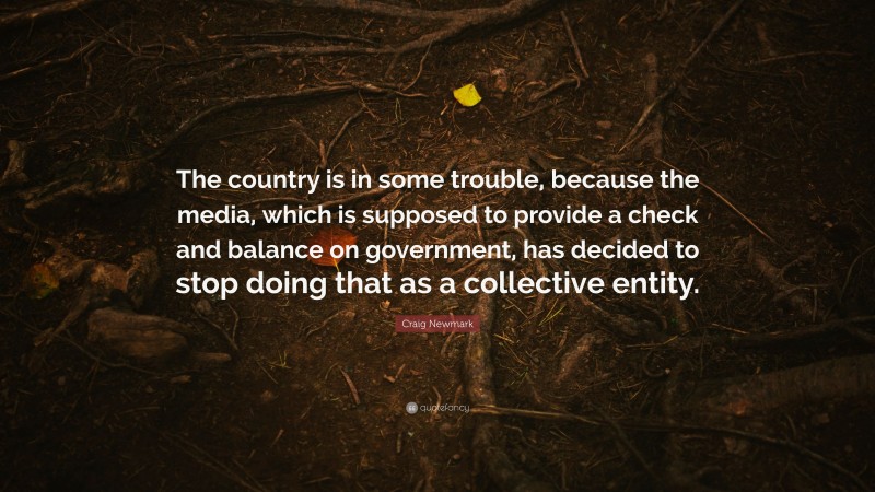 Craig Newmark Quote: “The country is in some trouble, because the media, which is supposed to provide a check and balance on government, has decided to stop doing that as a collective entity.”